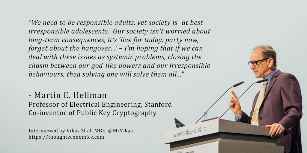 Martin E. Hellman is a remarkable man. He is perhaps best known for his invention, with Diffie and Merkle, of public key cryptography- the technology which (amongst other uses) enables secure internet transactions and is used to transfer trillions of dollars each day. His work has been recognised by numerous honours including his election to the National Academy of Engineering, the National Inventors Hall of Fame and most recently- receiving the 2015 ACM Turing Award, the most prestigious honour In computer science. Hellman has a deep interest in the ethics of technological development. As he says in his book, Breakthrough: Emerging New Thinking, “…In the present state of world affairs, one of the major sources of disparity is the discrepancy between our scientific and technical progress and our level of societal and individual development. The magnitude of the forces we command today are such that mankind can alter the environment of the planet as a whole, as we are now doing. The subsequent emergence of global problems and the recognition of their importance is certainly one of the great intellectual events of our time.” In this exclusive interview, I spoke to Professor Hellman on how, as our capabilities accelerate, our society must approach the ethics of technology. 